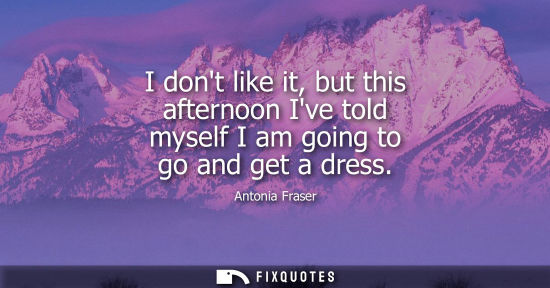Small: I dont like it, but this afternoon Ive told myself I am going to go and get a dress