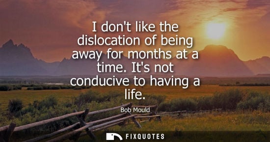 Small: I dont like the dislocation of being away for months at a time. Its not conducive to having a life