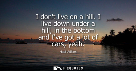 Small: I dont live on a hill. I live down under a hill, in the bottom and Ive got a lot of cars, yeah