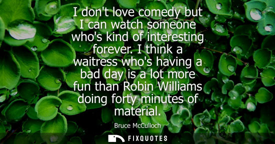 Small: I dont love comedy but I can watch someone whos kind of interesting forever. I think a waitress whos ha