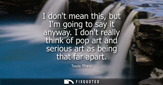 Small: I dont mean this, but Im going to say it anyway. I dont really think of pop art and serious art as bein