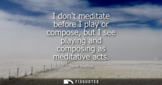 Small: I dont meditate before I play or compose, but I see playing and composing as meditative acts