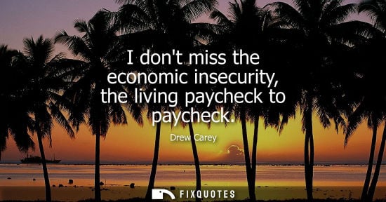 Small: I dont miss the economic insecurity, the living paycheck to paycheck