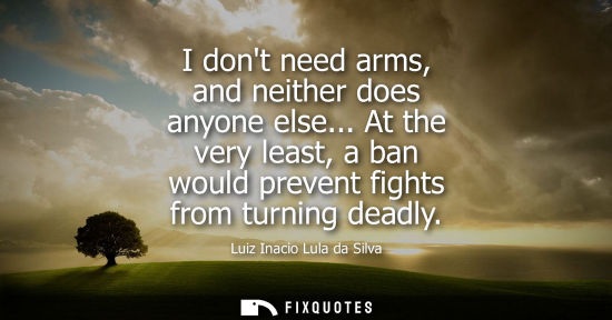 Small: I dont need arms, and neither does anyone else... At the very least, a ban would prevent fights from turning d
