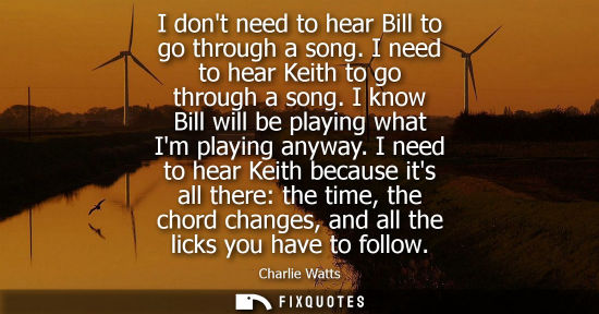 Small: I dont need to hear Bill to go through a song. I need to hear Keith to go through a song. I know Bill w
