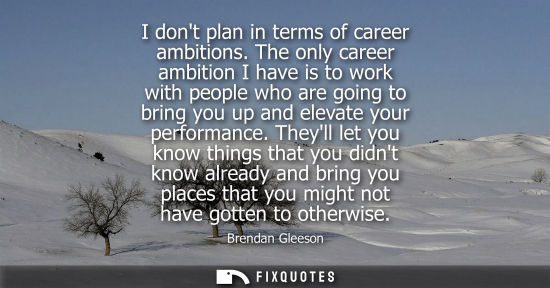 Small: I dont plan in terms of career ambitions. The only career ambition I have is to work with people who ar