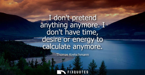Small: I dont pretend anything anymore. I dont have time, desire or energy to calculate anymore