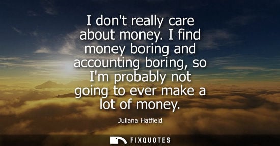 Small: I dont really care about money. I find money boring and accounting boring, so Im probably not going to 