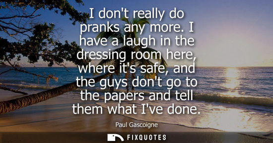 Small: I dont really do pranks any more. I have a laugh in the dressing room here, where its safe, and the guy