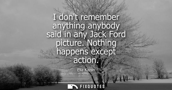Small: I dont remember anything anybody said in any Jack Ford picture. Nothing happens except action