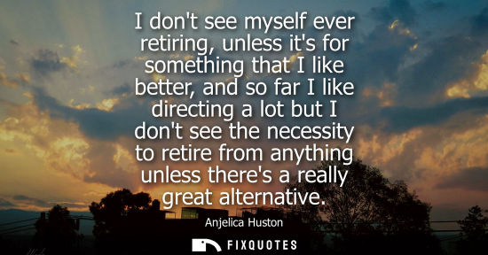 Small: I dont see myself ever retiring, unless its for something that I like better, and so far I like directi