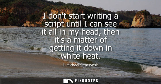 Small: I dont start writing a script until I can see it all in my head, then its a matter of getting it down i