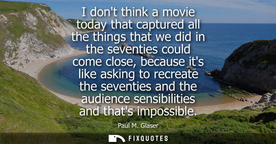 Small: I dont think a movie today that captured all the things that we did in the seventies could come close, 