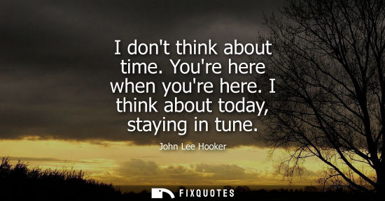 Small: I dont think about time. Youre here when youre here. I think about today, staying in tune