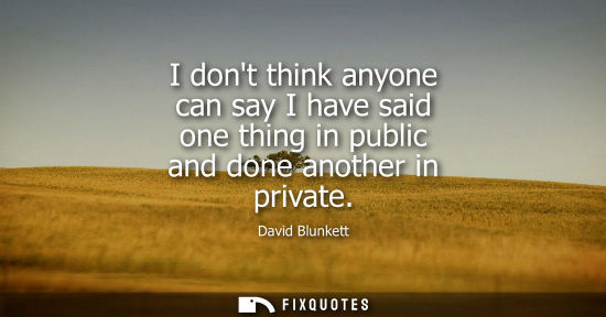 Small: I dont think anyone can say I have said one thing in public and done another in private