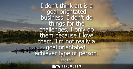 Small: I dont think art is a goal orientated business. I dont do things for the challenges, I only do them bec