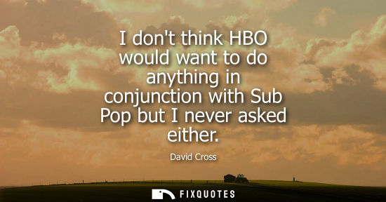 Small: I dont think HBO would want to do anything in conjunction with Sub Pop but I never asked either