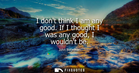 Small: I dont think I am any good. If I thought I was any good, I wouldnt be