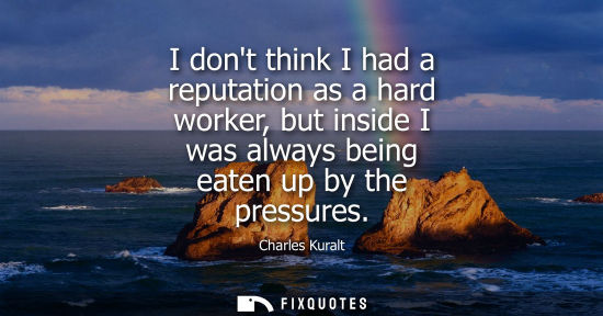 Small: I dont think I had a reputation as a hard worker, but inside I was always being eaten up by the pressur