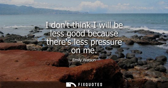 Small: I dont think I will be less good because theres less pressure on me