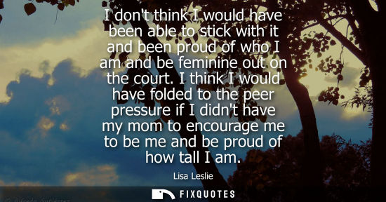 Small: I dont think I would have been able to stick with it and been proud of who I am and be feminine out on 