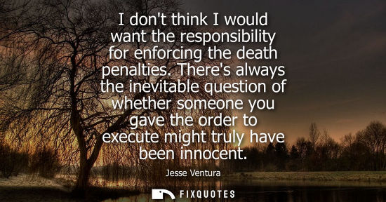 Small: I dont think I would want the responsibility for enforcing the death penalties. Theres always the inevitable q