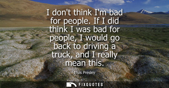 Small: I dont think Im bad for people. If I did think I was bad for people, I would go back to driving a truck