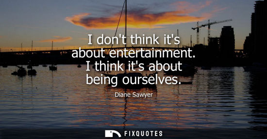 Small: I dont think its about entertainment. I think its about being ourselves