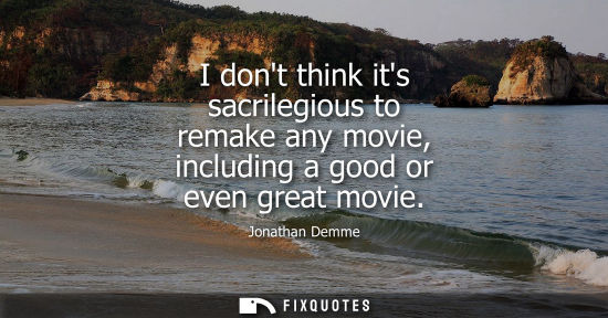 Small: I dont think its sacrilegious to remake any movie, including a good or even great movie