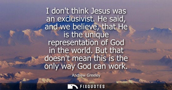 Small: I dont think Jesus was an exclusivist. He said, and we believe, that He is the unique representation of