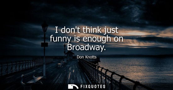 Small: I dont think just funny is enough on Broadway