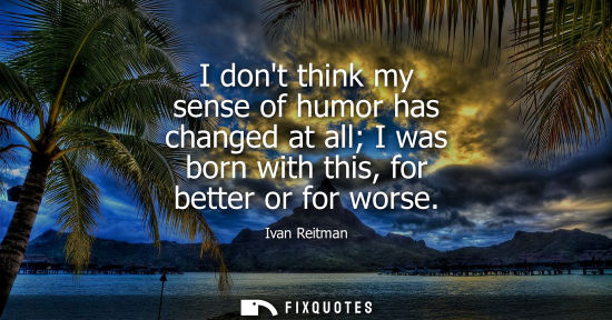 Small: I dont think my sense of humor has changed at all I was born with this, for better or for worse