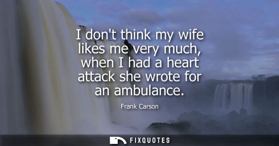 Small: I dont think my wife likes me very much, when I had a heart attack she wrote for an ambulance