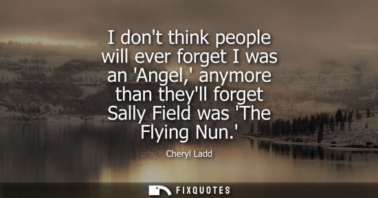 Small: I dont think people will ever forget I was an Angel, anymore than theyll forget Sally Field was The Fly