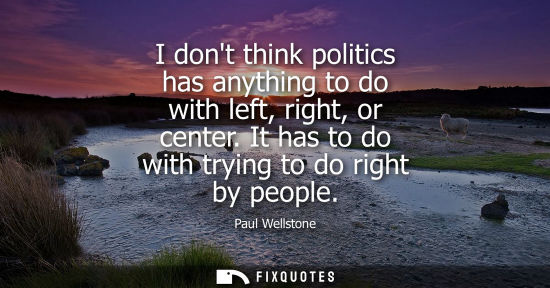 Small: I dont think politics has anything to do with left, right, or center. It has to do with trying to do ri