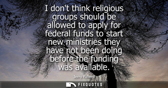 Small: I dont think religious groups should be allowed to apply for federal funds to start new ministries they