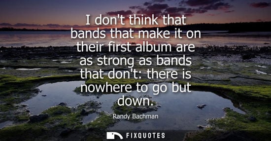 Small: I dont think that bands that make it on their first album are as strong as bands that dont: there is no