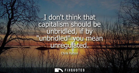 Small: I dont think that capitalism should be unbridled, if by unbridled you mean unregulated