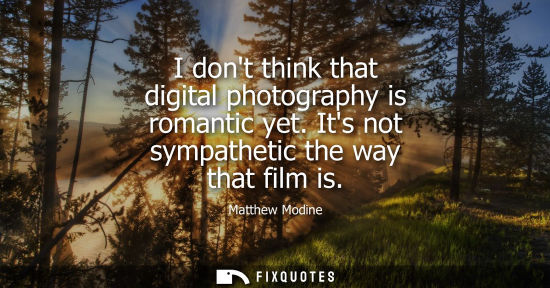 Small: I dont think that digital photography is romantic yet. Its not sympathetic the way that film is