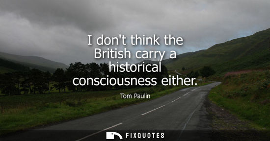 Small: I dont think the British carry a historical consciousness either