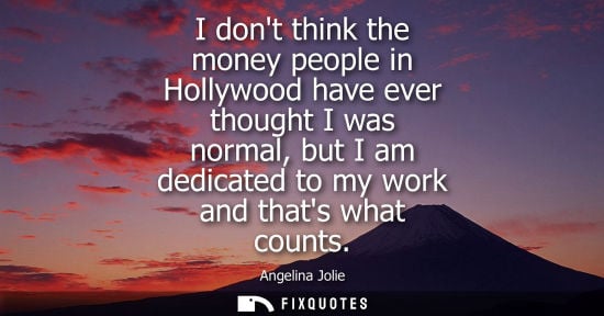 Small: I dont think the money people in Hollywood have ever thought I was normal, but I am dedicated to my work and t
