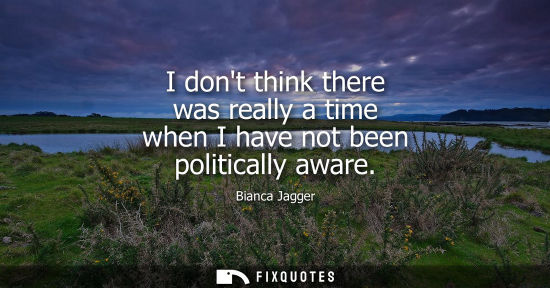Small: I dont think there was really a time when I have not been politically aware