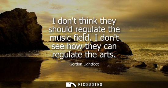 Small: I dont think they should regulate the music field. I dont see how they can regulate the arts