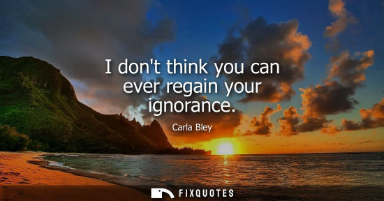 Small: I dont think you can ever regain your ignorance