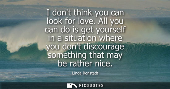 Small: I dont think you can look for love. All you can do is get yourself in a situation where you dont discou