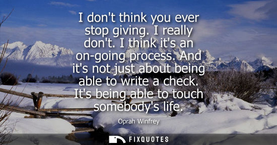 Small: I dont think you ever stop giving. I really dont. I think its an on-going process. And its not just abo