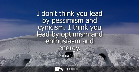 Small: I dont think you lead by pessimism and cynicism. I think you lead by optimism and enthusiasm and energy