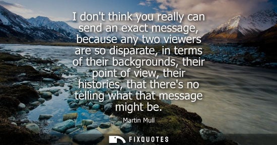 Small: I dont think you really can send an exact message, because any two viewers are so disparate, in terms o