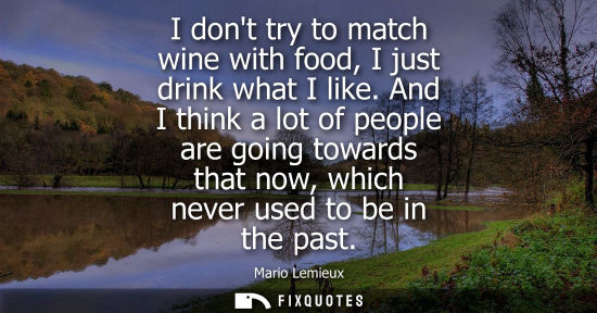 Small: I dont try to match wine with food, I just drink what I like. And I think a lot of people are going towards th