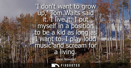 Small: I dont want to grow up, Tom Waits said it. I live it. I put myself in a position to be a kid as long as